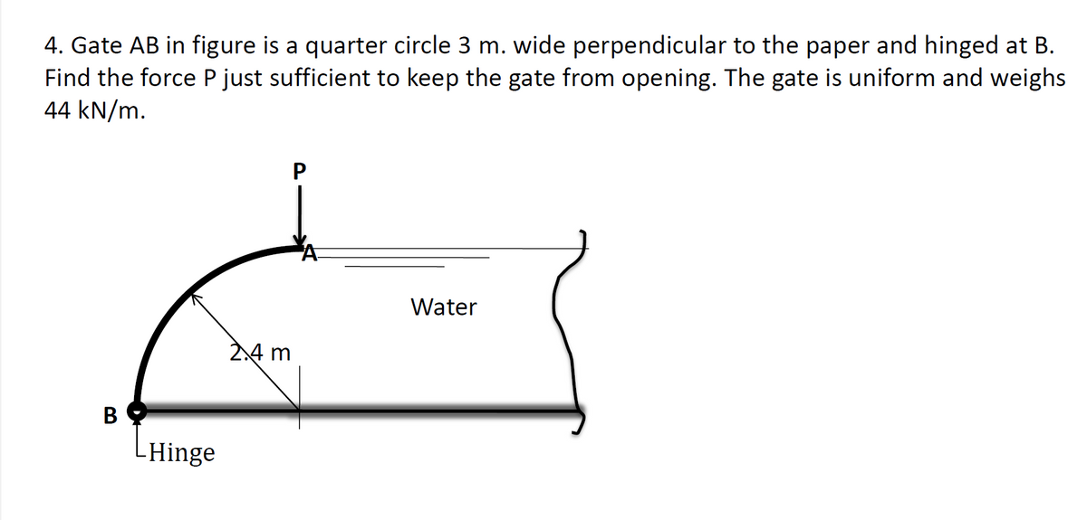 4. Gate AB in figure is a quarter circle 3 m. wide perpendicular to the paper and hinged at B.
Find the force P just sufficient to keep the gate from opening. The gate is uniform and weighs
44 kN/m.
B
LHinge
2.4 m
P
Water