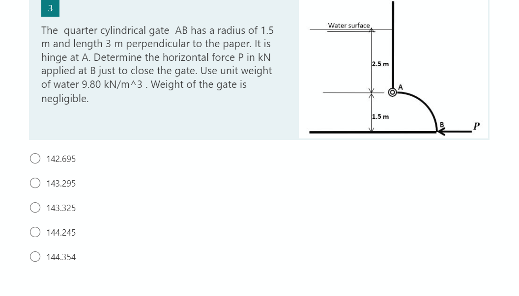 3
The quarter cylindrical gate AB has a radius of 1.5
m and length 3 m perpendicular to the paper. It is
hinge at A. Determine the horizontal force P in kN
applied at B just to close the gate. Use unit weight
of water 9.80 kN/m^3. Weight of the gate is
negligible.
142.695
143.295
143.325
144.245
144.354
Water surface,
2.5 m
1.5 m
P