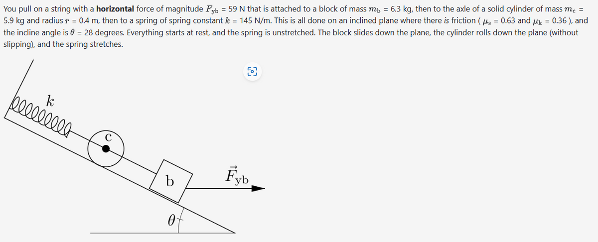 You pull on a string with a horizontal force of magnitude F = 59 N that is attached to a block of mass m = 6.3 kg, then to the axle of a solid cylinder of mass mc =
5.9 kg and radius r = 0.4 m, then to a spring of spring constant k = 145 N/m. This is all done on an inclined plane where there is friction (μ = 0.63 and μ = 0.36), and
the incline angle is 0 = 28 degrees. Everything starts at rest, and the spring is unstretched. The block slides down the plane, the cylinder rolls down the plane (without
slipping), and the spring stretches.
k
bllllllll
b
0
Fyb