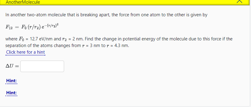 AnotherMolecule
In another two-atom molecule that is breaking apart, the force from one atom to the other is given by
F12 = Fo (r/r₂) e-r/r₂)²
where Fo= 12.7 eV/nm and r₂ = 2 nm. Find the change in potential energy of the molecule due to this force if the
separation of the atoms changes from r = 3 nm to r = 4.3 nm.
Click here for a hint
AU =
Hint:
Hint:
<