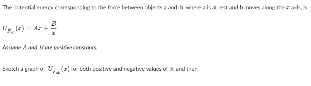 The potential energy corresponding to the force between objects a and b, where a is at rest and b moves along the x axis, is
B
UF(x) = Ax+
ab
Assume A and B are positive constants.
X
Sketch a graph of U(x) for both positive and negative values of x, and then