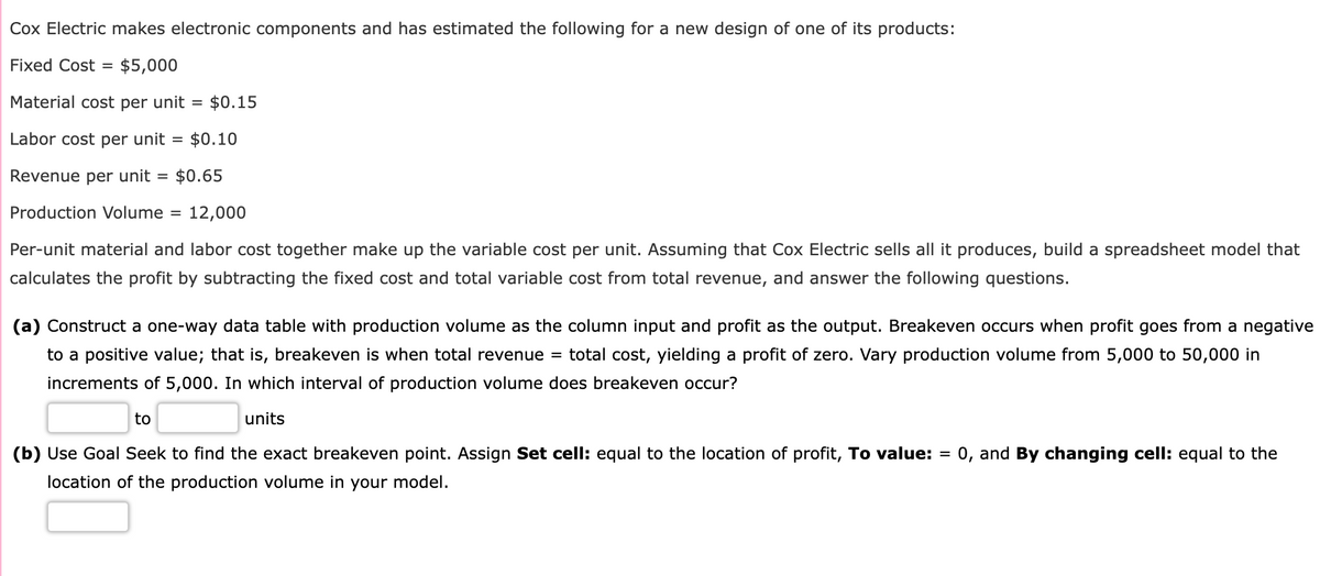 Cox Electric makes electronic components and has estimated the following for a new design of one of its products:
Fixed Cost = $5,000
Material cost per unit = $0.15
Labor cost per unit = $0.10
Revenue per unit = $0.65
Production Volume = 12,000
Per-unit material and labor cost together make up the variable cost per unit. Assuming that Cox Electric sells all it produces, build a spreadsheet model that
calculates the profit by subtracting the fixed cost and total variable cost from total revenue, and answer the following questions.
(a) Construct a one-way data table with production volume as the column input and profit as the output. Breakeven occurs when profit goes from a negative
to a positive value; that is, breakeven is when total revenue = total cost, yielding a profit of zero. Vary production volume from 5,000 to 50,000 in
increments of 5,000. In which interval of production volume does breakeven occur?
units
to
(b) Use Goal Seek to find the exact breakeven point. Assign Set cell: equal to the location of profit, To value: = : 0, and By changing cell: equal to the
location of the production volume in your model.