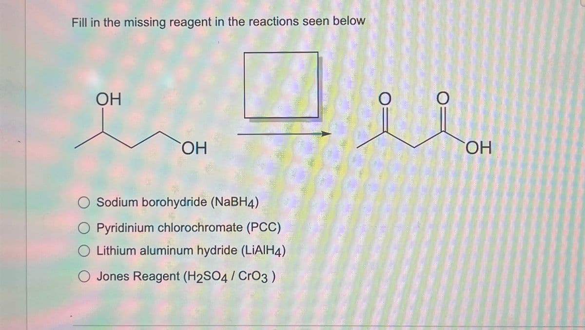 Fill in the missing reagent in the reactions seen below
OH
OH
○ Sodium borohydride (NaBH4)
Pyridinium chlorochromate (PCC)
Lithium aluminum hydride (LiAlH4)
Jones Reagent (H2SO4 / CrO3)
OH