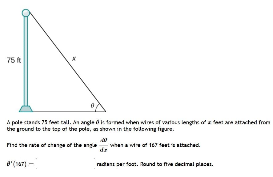 75 ft
A pole stands 75 feet tall. An angle 0 is formed when wires of various lengths of x feet are attached from
the ground to the top of the pole, as shown in the following figure.
de
when a wire of 167 feet is attached.
dx
Find the rate of change of the angle
O'(167) =
radians per foot. Round to five decimal places.
