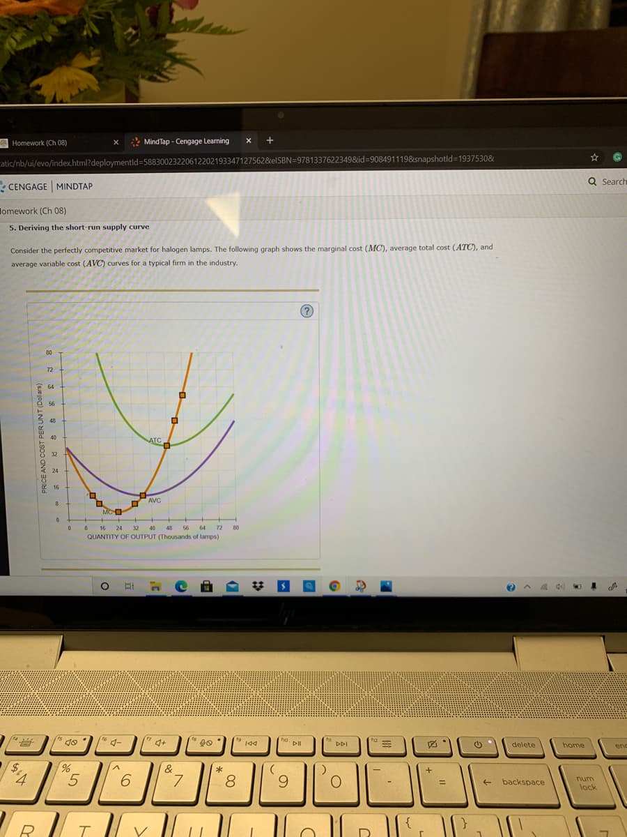 A Homework (Ch 08)
* Mind Tap - Cengage Learning
catic/nb/ui/evo/index.html?deploymentld=58830023220612202193347127562&elSBN=97813376223498&id=9084911198&snapshotld=1937530&
Q Search
CENGAGE MINDTAP
lomework (Ch 08)
5. Deriving the short-run supply curve
Consider the perfectly competitive market for halogen lamps. The following graph shows the marginal cost (MC), average total cost (ATC), and
average variable cost (AVC) curves for a typical firm in the industry.
80
72
64
56
48
ATCA
40
32
24
16
AVC
MCO
8 16
QUANTITY OF OUTPUT (Thousands of lamps)
24
32
40
48 56
64
72
80
14
5 go
19 194
ho. pll
fg
DII
DDI
delete
home
enc
$.
&
*
5
7.
8.
9.
num
%3D
backspace
lock
{
R.
V
D.
PER UNT (Dollars)
