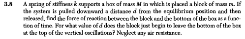 A spring of stiffness k supports a box of mass M in which is placed a block of mass m. If
the system is pulled downward a distance d from the equilibrium position and then
released, find the force of reaction between the block and the bottom of the box as a func-
tion of time. For what value of d does the block just begin to leave the bottom of the box
at the top of the vertical oscillations? Neglect any air resistance.
3.8

