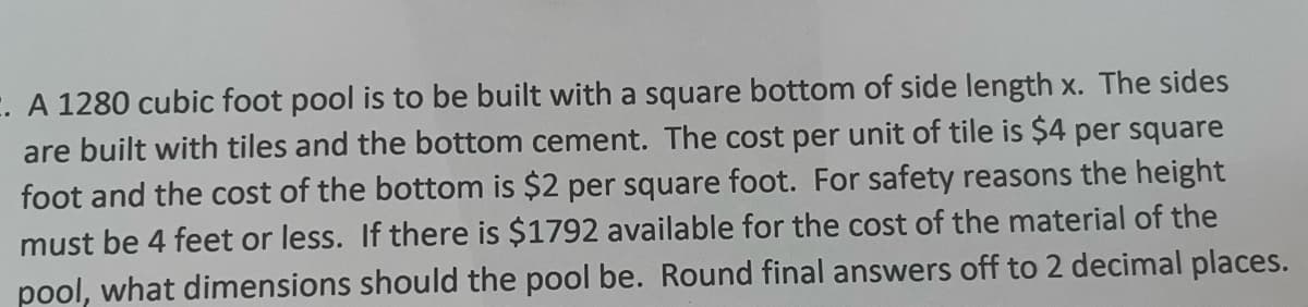 E. A 1280 cubic foot pool is to be built with a square bottom of side length x. The sides
are built with tiles and the bottom cement. The cost per unit of tile is $4 per square
foot and the cost of the bottom is $2 per square foot. For safety reasons the height
must be 4 feet or less. If there is $1792 available for the cost of the material of the
pool, what dimensions should the pool be. Round final answers off to 2 decimal places.