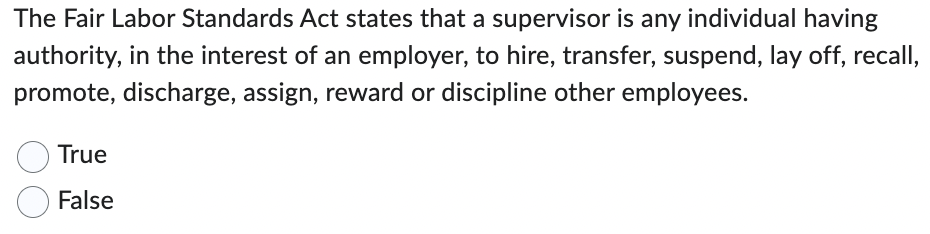 The Fair Labor Standards Act states that a supervisor is any individual having
authority, in the interest of an employer, to hire, transfer, suspend, lay off, recall,
promote, discharge, assign, reward or discipline other employees.
True
False