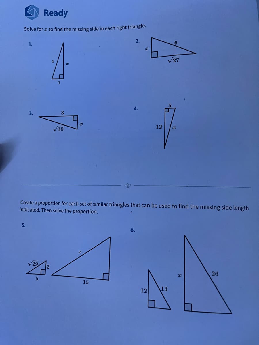 Ready
Solve for a to find the missing side in each right triangle.
2.
1.
6.
4
V27
4.
3.
3
10
12
Create a proportion for each set of similar triangles that can be used to find the missing side length
indicated. Then solve the proportion.
5.
6.
V 29
26
15
12
13
