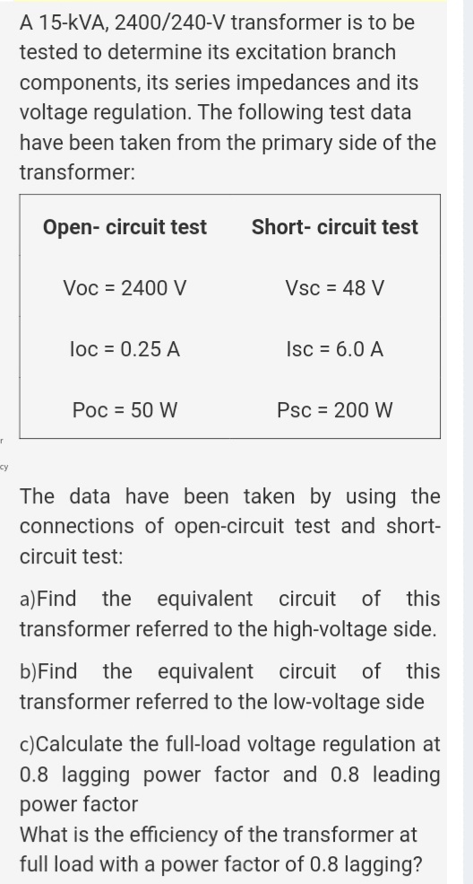 A 15-kVA, 2400/240-V transformer is to be
tested to determine its excitation branch
components, its series impedances and its
voltage regulation. The following test data
have been taken from the primary side of the
transformer:
Open- circuit test
Short- circuit test
Voc = 2400 V
Vsc = 48 V
loc = 0.25 A
Isc = 6.0 A
Poc = 50 W
Psc = 200 W
су
The data have been taken by using the
connections of open-circuit test and short-
circuit test:
a)Find the
transformer referred to the high-voltage side.
equivalent circuit
of
this
b)Find the
transformer referred to the low-voltage side
equivalent circuit
of
this
c)Calculate the full-load voltage regulation at
0.8 lagging power factor and 0.8 leading
power factor
What is the efficiency of the transformer at
full load with a power factor of 0.8 lagging?
