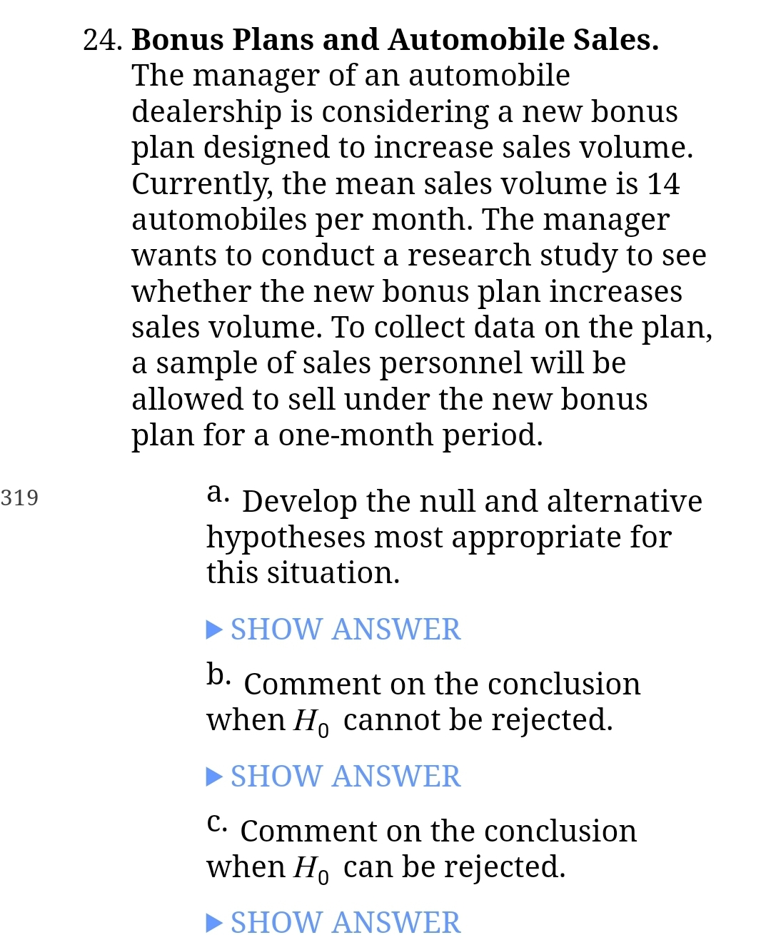 319
24. Bonus Plans and Automobile Sales.
The manager of an automobile
dealership is considering a new bonus
plan designed to increase sales volume.
Currently, the mean sales volume is 14.
automobiles per month. The manager
wants to conduct a research study to see
whether the new bonus plan increases
sales volume. To collect data on the plan,
a sample of sales personnel will be
allowed to sell under the new bonus
plan for a one-month period.
a. Develop the null and alternative
hypotheses most appropriate for
this situation.
SHOW ANSWER
b. Comment on the conclusion
when Ho cannot be rejected.
►SHOW ANSWER
C. Comment on the conclusion
when Ho can be rejected.
SHOW ANSWER