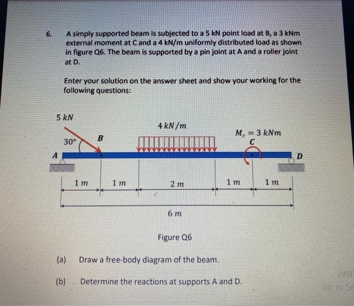 A simply supported beam is subjected to a 5 kN point load at B, a 3 kNm
external moment at Cand a 4 kN/m uniformly distributed load as shown
in figure Q6. The beam is supported by a pin joint at A and a roller joint
6.
at D.
Enter your solution on the answer sheet and show your working for the
following questions:
5 kN
4 kN /m
M. = 3 kNm
C
B
30°
A
D
1 m
1 m
2 m
1 m
1 m
6 m
Figure Q6
(a)
Draw a free-body diagram of the beam.
va
(b)
Determine the reactions at supports A and D.
