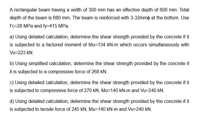 A rectangular beam having a width of 300 mm has an effective depth of 600 mm. Total
depth of the beam is 680 mm. The beam is reinforced with 3-32mm at the bottom. Use
f'c-28 MPa and fy=415 MPa.
a) Using detailed calculation, determine the shear strength provided by the concrete if it
is subjected to a factored moment of Mu=134 kN-m which occurs simultaneously with
Vu=223 kN.
b) Using simplified calculation, determine the shear strength provided by the concrete if
it is subjected to a compressive force of 268 KN.
c) Using detailed calculation, determine the shear strength provided by the concrete if it
is subjected to compressive force of 270 kN, Mu-140 kN-m and Vu=240 kN.
d) Using detailed calculation, determine the shear strength provided by the concrete if it
is subjected to tensile force of 245 KN, Mu-140 kN-m and Vu=240 kN.