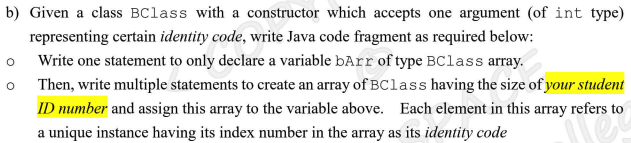 b) Given a class BClass with a constructor which accepts one argument (of int type)
representing certain identity code, write Java code fragment as required below:
Write one statement to only declare a variable bArr of type BClass array.
Then, write multiple statements to create an array of BClass having the size of your student
ID mumber and assign this array to the variable above. Each element in this array refers to
a unique instance having its index number in the array as its identity code
