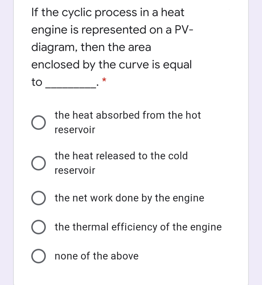 If the cyclic process in a heat
engine is represented on a PV-
diagram, then the area
enclosed by the curve is equal
to
the heat absorbed from the hot
reservoir
the heat released to the cold
reservoir
the net work done by the engine
the thermal efficiency of the engine
O none of the above
