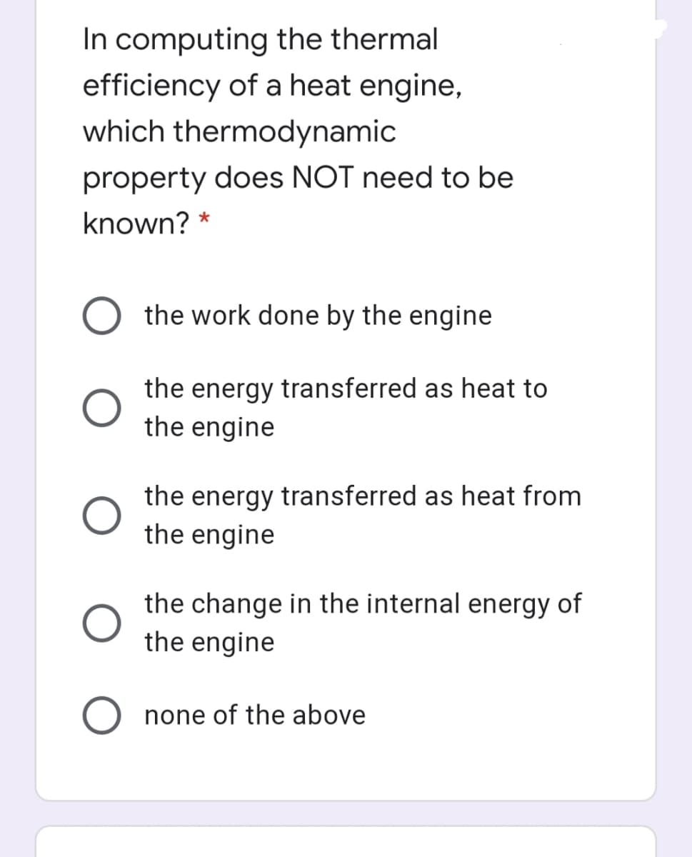 In computing the thermal
efficiency of a heat engine,
which thermodynamic
property does NOT need to be
known? *
O the work done by the engine
the energy transferred as heat to
the engine
the energy transferred as heat from
the engine
the change in the internal energy of
the engine
none of the above

