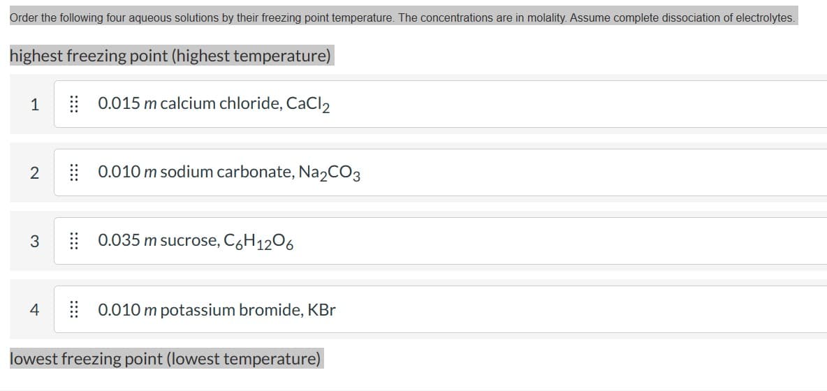 Order the following four aqueous solutions by their freezing point temperature. The concentrations are in molality. Assume complete dissociation of electrolytes.
highest freezing point (highest temperature)
0.015 m calcium chloride, CaCl2
1
2
3
4
0.010 m sodium carbonate, Na₂CO3
0.035 m sucrose, C6H1206
0.010 m potassium bromide, KBr
lowest freezing point (lowest temperature)