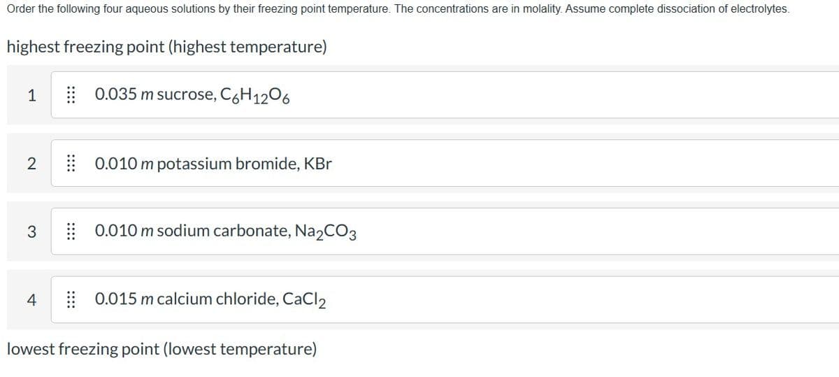 Order the following four aqueous solutions by their freezing point temperature. The concentrations are in molality. Assume complete dissociation of electrolytes.
highest freezing point (highest temperature)
0.035 m sucrose, C6H12O6
1
2
3
0.010 m potassium bromide, KBr
4
0.010 m sodium carbonate, Na2CO3
0.015 m calcium chloride, CaCl2
lowest freezing point (lowest temperature)