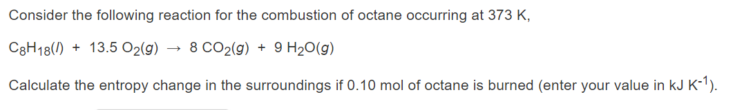 Consider the following reaction for the combustion of octane occurring at 373 K,
C8H18(1) + 13.5 O2(g)
8 CO2(g) + 9 H20(g)
Calculate the entropy change in the surroundings if 0.10 mol of octane is burned (enter your value in kJ K-1).
