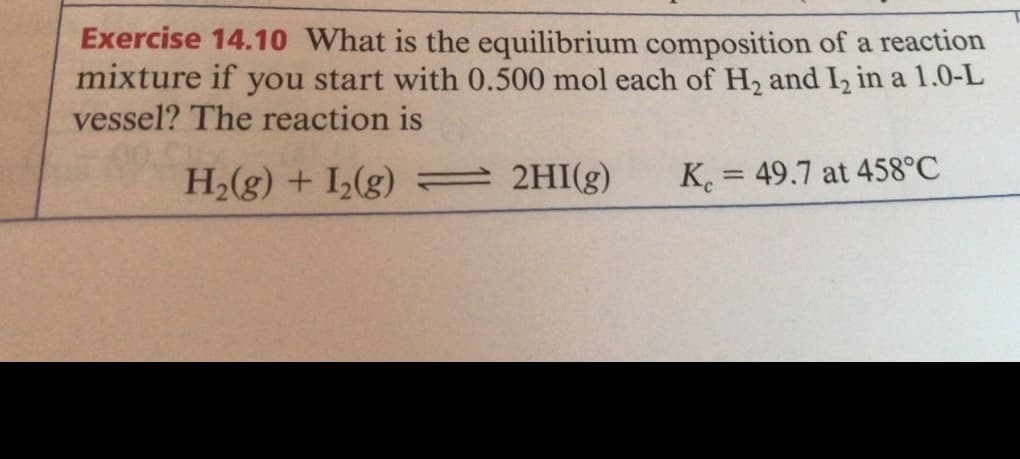Exercise 14.10 What is the equilibrium composition of a reaction
mixture if you start with 0.500 mol each of H2 and I, in a 1.0-L
vessel? The reaction is
H2(g) + I(g) = 2HI(g)
K. = 49.7 at 458°C
