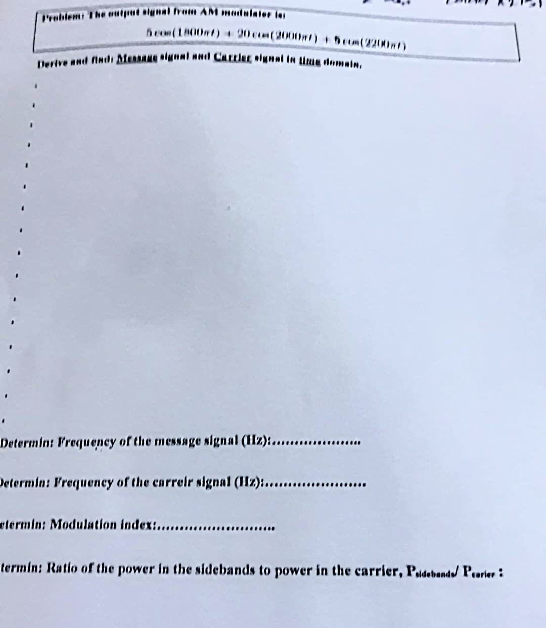 Problemi The utput algnal from AM medulater ins
heom(1800mf) + 20co(20000nt) +5eom(2200w)
eNve And finclı Measane NI CALLier, llin time deomain,
Determint Irequency of the message signal (Hz):.................
Determin: Frequeney of the carreir signal (Hz):......
etermin: Modulation index:....
..........
termin: Ratio of the power in the sidebands to power in the carrier, Paideband/ Pearier :
