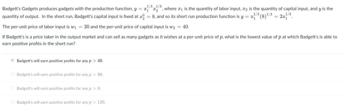 1/3 1/3
Badgett's Gadgets produces gadgets with the production function, y = x, where x1 is the quantity of labor input, 2 is the quantity of capital input, and y is the
1/3
quantity of output. In the short run, Badgett's capital input is fixed at x=8, and so its short run production function is y = 3(8)¹³ = 2z/³.
The per-unit price of labor input is w₁ = 20 and the per-unit price of capital input is w₂ = 40.
If Badgett's is a price taker in the output market and can sell as many gadgets as it wishes at a per-unit price of p, what is the lowest value of p at which Badgett's is able to
earn positive profits in the short run?
Badgett's will earn positive profits for any p > 40.
Badgett's will earn positive profits for any p > 80.
Badgett's will earn positive profits for any p > 0.
Badgett's will earn positive profits for any p > 120.