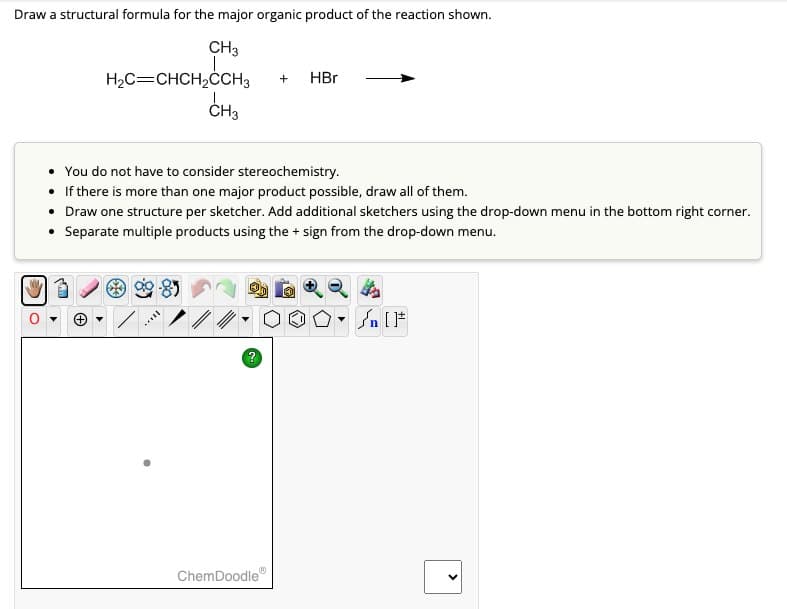 Draw a structural formula for the major organic product of the reaction shown.
CH3
H₂C=CHCH2CCH3
CH3
+
HBr
• You do not have to consider stereochemistry.
• If there is more than one major product possible, draw all of them.
• Draw one structure per sketcher. Add additional sketchers using the drop-down menu in the bottom right corner.
⚫ Separate multiple products using the + sign from the drop-down menu.
ChemDoodle
®
?
n
<