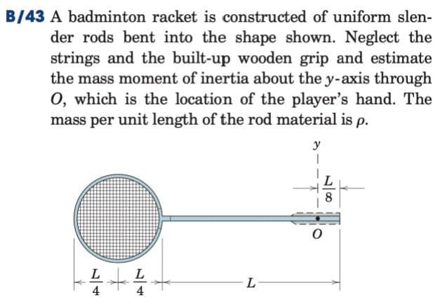 B/43 A badminton racket is constructed of uniform slen-
der rods bent into the shape shown. Neglect the
strings and the built-up wooden grip and estimate
the mass moment of inertia about the y-axis through
O, which is the location of the player's hand. The
mass per unit length of the rod material is p.
y
L-
L8
0
