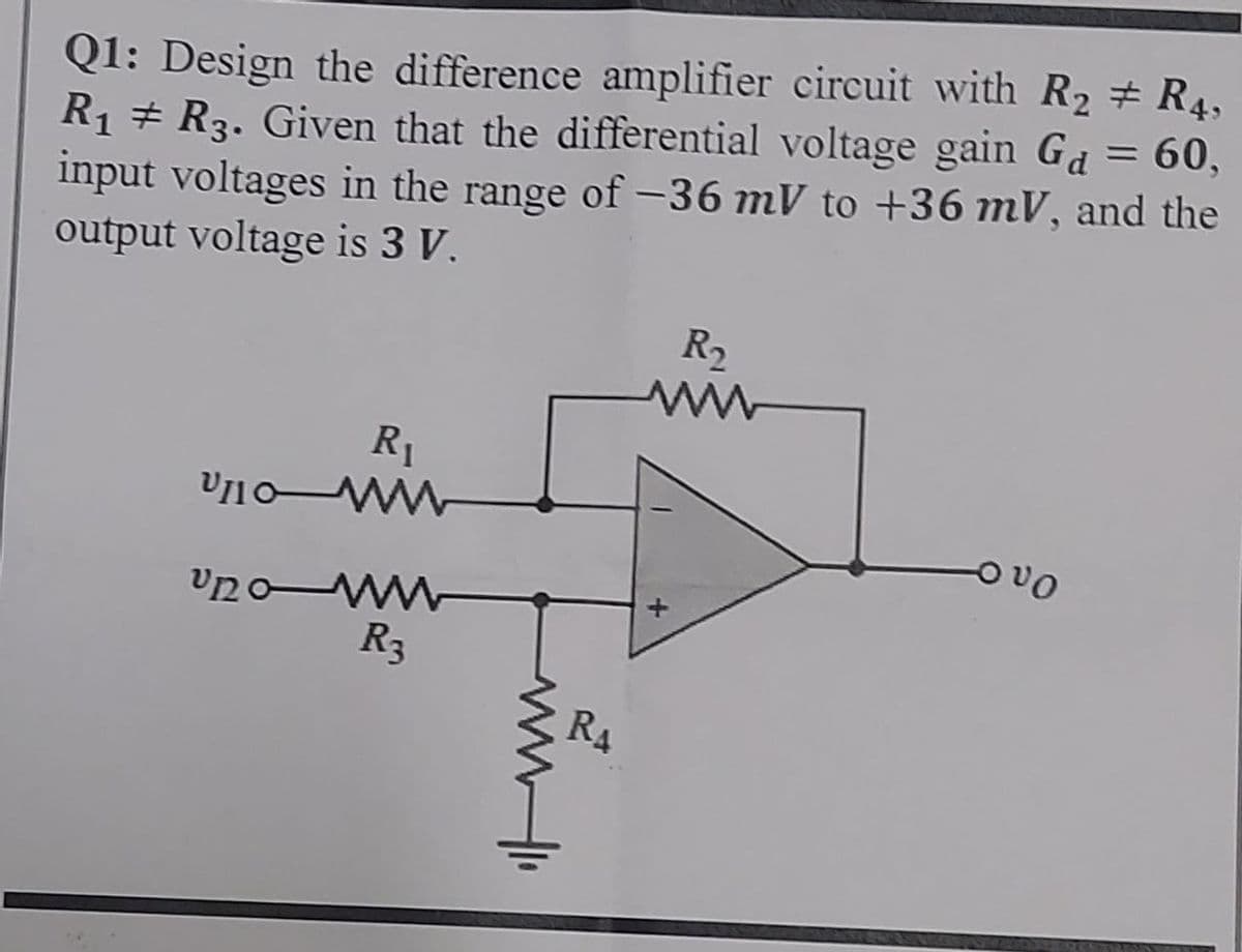 Q1: Design the difference amplifier circuit with R₂ # R4,
R₁ R3. Given that the differential voltage gain G₁ = 60,
input voltages in the range of -36 mV to +36 mV, and the
output voltage is 3 V.
R₁
V110-MM
U20-WWW
R3
www.lo
RA
R₂
ουρ