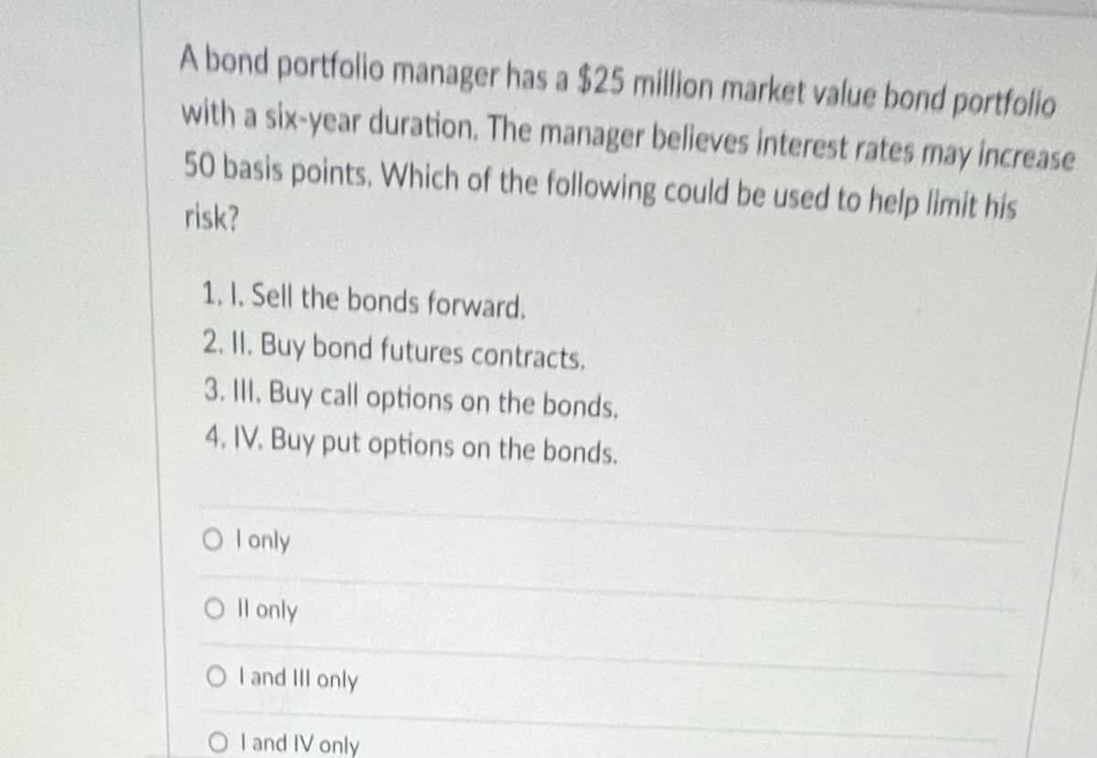 A bond portfolio manager has a $25 million market value bond portfolio
with a six-year duration. The manager believes interest rates may increase
50 basis points, Which of the following could be used to help limit his
risk?
1. 1. Sell the bonds forward.
2. II. Buy bond futures contracts.
3. IlII. Buy call options on the bonds.
4, IV. Buy put options on the bonds.
O l only
O l only
O l and II only
O l and IV only
