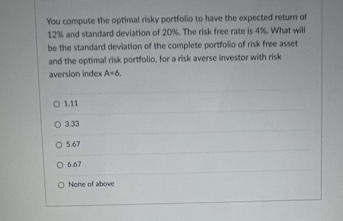 You compute the optimal risky portfolio to have the expected return of
12% and standard deviation of 20%. The risk free rate is 4%. What will
be the standard deviation of the complete portfolio of risk free asset
and the optimal risk portfolio, for a risk averse investor with risk
aversion index A=6.
O 1.11
О 3.33
O 5.67
O 6.67
O None of above
