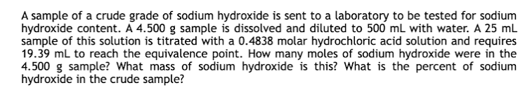 A sample of a crude grade of sodium hydroxide is sent to a laboratory to be tested for sodium
hydroxide content. A 4.500 g sample is dissolved and diluted to 500 mL with water. A 25 mL
sample of this solution is titrated with a 0.4838 molar hydrochloric acid solution and requires
19.39 mL to reach the equivalence point. How many moles of sodium hydroxide were in the
4.500 g sample? What mass of sodium hydroxide is this? What is the percent of sodium
hydroxide in the crude sample?
