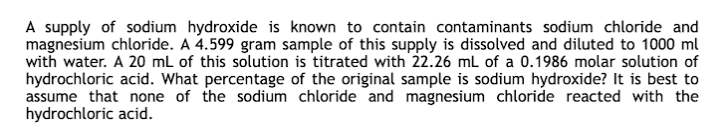 A supply of sodium hydroxide is known to contain contaminants sodium chloride and
magnesium chloride. A 4.599 gram sample of this supply is dissolved and diluted to 1000 ml
with water. A 20 mL of this solution is titrated with 22.26 mL of a 0.1986 molar solution of
hydrochloric acid. What percentage of the original sample is sodium hydroxide? It is best to
assume that none of the sodium chloride and magnesium chloride reacted with the
hydrochloric acid.
