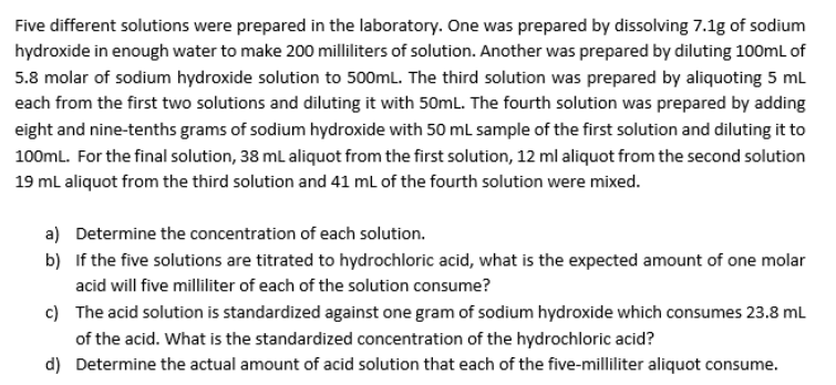 Five different solutions were prepared in the laboratory. One was prepared by dissolving 7.1g of sodium
hydroxide in enough water to make 200 milliliters of solution. Another was prepared by diluting 100ml of
5.8 molar of sodium hydroxide solution to 500mL. The third solution was prepared by aliquoting 5 mL
each from the first two solutions and diluting it with 50mL. The fourth solution was prepared by adding
eight and nine-tenths grams of sodium hydroxide with 50 ml sample of the first solution and diluting it to
100ml. For the final solution, 38 ml aliquot from the first solution, 12 ml aliquot from the second solution
19 ml aliquot from the third solution and 41 ml of the fourth solution were mixed.
a) Determine the concentration of each solution.
b) If the five solutions are titrated to hydrochloric acid, what is the expected amount of one molar
acid will five milliliter of each of the solution consume?
c) The acid solution is standardized against one gram of sodium hydroxide which consumes 23.8 ml
of the acid. What is the standardized concentration of the hydrochloric acid?
d) Determine the actual amount of acid solution that each of the five-milliliter aliquot consume.
