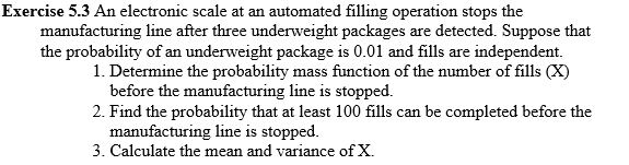 Exercise 5.3 An electronic scale at an automated filling operation stops the
manufacturing line after three underweight packages are detected. Suppose that
the probability of an underweight package is 0.01 and fills are independent.
1. Determine the probability mass function of the number of fills (X)
before the manufacturing line is stopped.
2. Find the probability that at least 100 fills can be completed before the
manufacturing line is stopped.
3. Calculate the mean and variance of X.
