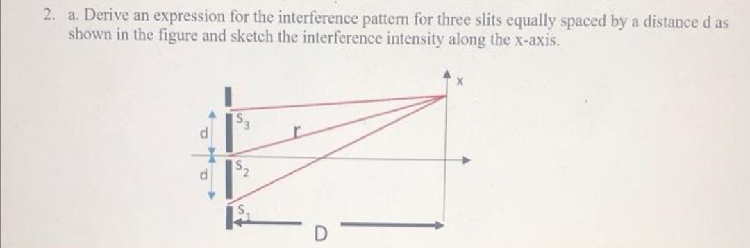 2. a. Derive an expression for the interference pattern for three slits equally spaced by a distance d as
shown in the figure and sketch the interference intensity along the x-axis.
d
S.