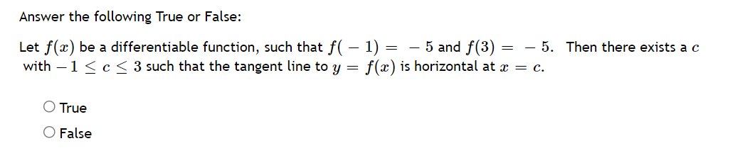 Answer the following True or False:
Let f(x) be a differentiable function, such that f(– 1) = - 5 and f(3) =
with – 1 < c < 3 such that the tangent line to y
- 5. Then there exists a c
f(x) is horizontal at x = c.
O True
O False
