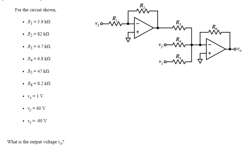 R.
For the circuit shown,
• R1 = 3.9 k2
R,
R6
• R2 = 82 k2
R.
R3 = 4.7 k2
R,
voW
R4 = 6.8 k2
R5 = 47 k2
R6 = 8.2 k2
• 'x = 1 V
Vy = 60 V
• vy= -90 V
What is the output voltage v,?
