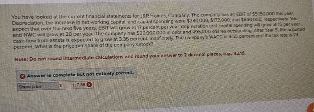 You have looked at the current financial statements for J&R Homes, Company. The company has an EBIT of $5,150,000 this year.
Depreciation, the increase in net working capital, and capital spending were $340,000, $172,000, and $590,000, respectively. You
expect that over the next five years, EBIT will grow at 17 percent per year, depreciation and capital spending will grow at 15 per year,
and NWC will grow at 20 per year. The company has $29,000,000 in debt and 495,000 shares outstanding. After Year 5, the adjusted
cash flow from assets is expected to grow at 3.35 percent, indefinitely. The company's WACC is 9.55 percent and the tax rate is 24
percent. What is the price per share of the company's stock?
Note: Do not round intermediate calculations and round your answer to 2 decimal places, e.g., 32.16.
Answer is complete but not entirely correct.
Share price
$
117.88