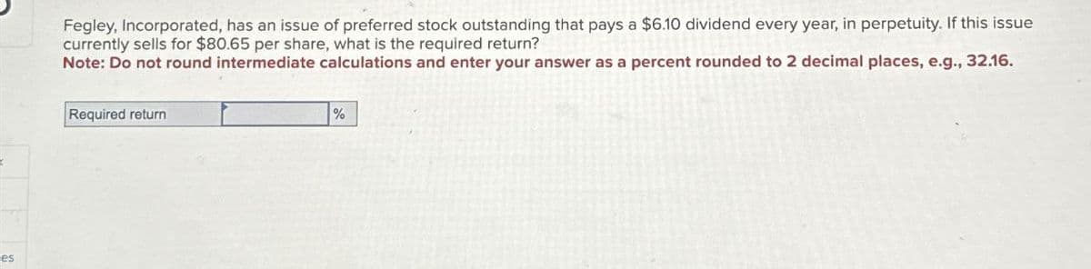 es
Fegley, Incorporated, has an issue of preferred stock outstanding that pays a $6.10 dividend every year, in perpetuity. If this issue
currently sells for $80.65 per share, what is the required return?
Note: Do not round intermediate calculations and enter your answer as a percent rounded to 2 decimal places, e.g., 32.16.
Required return
%