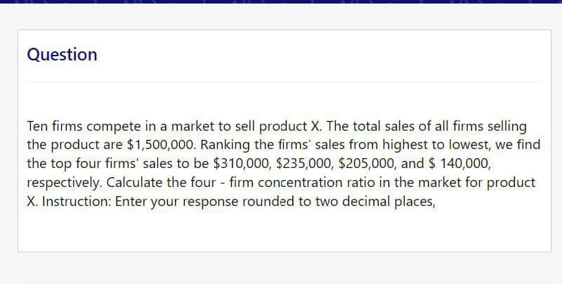 Question
Ten firms compete in a market to sell product X. The total sales of all firms selling
the product are $1,500,000. Ranking the firms' sales from highest to lowest, we find
the top four firms' sales to be $310,000, $235,000, $205,000, and $ 140,000,
respectively. Calculate the four - firm concentration ratio in the market for product
X. Instruction: Enter your response rounded to two decimal places,