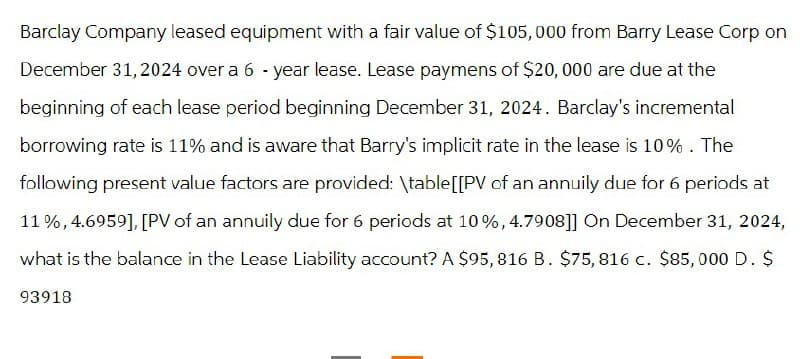 Barclay Company leased equipment with a fair value of $105,000 from Barry Lease Corp on
December 31, 2024 over a 6-year lease. Lease paymens of $20,000 are due at the
beginning of each lease period beginning December 31, 2024. Barclay's incremental
borrowing rate is 11% and is aware that Barry's implicit rate in the lease is 10%. The
following present value factors are provided: \table[[PV of an annuily due for 6 periods at
11%, 4.6959], [PV of an annuily due for 6 periods at 10%, 4.7908]] On December 31, 2024,
what is the balance in the Lease Liability account? A $95, 816 B. $75, 816 c. $85,000 D. $
93918
