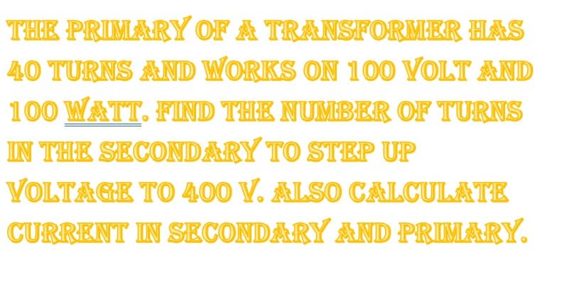 THE PRIMARY OF A TRANSFORMER HAS
40 TURNS AND WORKS ON 100 VOLT AND
100 WATT. FIND THE NUMBER OF TURNS
IN THE SECONDARY TO STEP UP
VOLTAGE TO 400 V. ALSO CALCULATE
CURRENT IN SECONDARY AND PRIMARY.
