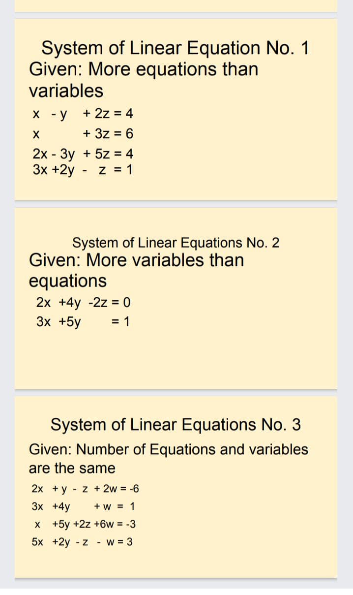 System of Linear Equation No. 1
Given: More equations than
variables
х -у +2z %3D 4
+ 3z
= 6
2х- Зу + 5z %3D 4
3x +2y - z = 1
System of Linear Equations No. 2
Given: More variables than
equations
2х +4y -2z %3D 0
Зх +5y
= 1
System of Linear Equations No. 3
Given: Number of Equations and variables
are the same
2x + y - z + 2w = -6
Зх +4у
+ w = 1
X +5y +2z +6w = -3
5x +2y - z - w = 3
