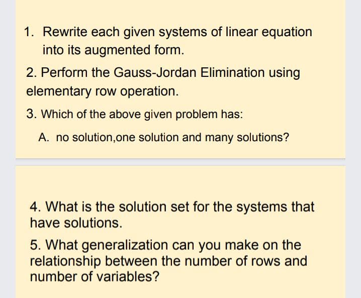 1. Rewrite each given systems of linear equation
into its augmented form.
2. Perform the Gauss-Jordan Elimination using
elementary row operation.
3. Which of the above given problem has:
A. no solution,one solution and many solutions?
4. What is the solution set for the systems that
have solutions.
5. What generalization can you make on the
relationship between the number of rows and
number of variables?
