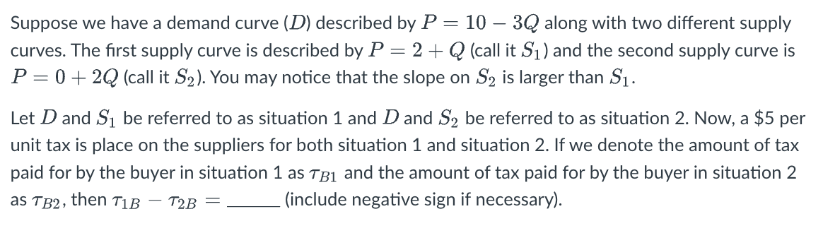 Suppose we have a demand curve (D) described by P = 10 – 3Q along with two different supply
curves. The first supply curve is described by P = 2 + Q (call it S₁) and the second supply curve is
P = 0+2Q (call it S₂). You may notice that the slope on S₂ is larger than $₁.
Let D and S₁ be referred to as situation 1 and D and S2 be referred to as situation 2. Now, a $5 per
unit tax is place on the suppliers for both situation 1 and situation 2. If we denote the amount of tax
paid for by the buyer in situation 1 as TB₁ and the amount of tax paid for by the buyer in situation 2
as TB2, then TIB
T2B =
(include negative sign if necessary).
-