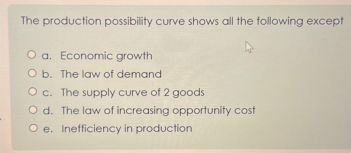 The production possibility curve shows all the following except
O a. Economic growth
O b. The law of demand
O c. The supply curve of 2 goods
O d. The law of increasing opportunity cost
O e. Inefficiency in production