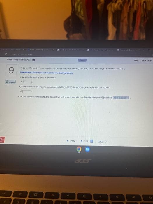 Ac
Fraw
MAA
International Finance: Quir
9
23300
OEUROPILE
Suppose the cost of a car produced in the United States is $17,000. The current exchange rate is US$10.50
Instructions: Round your answers to two decimal places.
a What is the cost of the car in euros?
C
C
ZOMBIE
b. Suppose the exchange rate changes to US$1 C0.65 What is the new euro cost of the car?
€
c At the new exchange rate, the quantity of U.S. cors demanded by those holding euros will likely (Click to seet)
H
N
< Prev
O
POTER FORE
9 of 9
acer
O
Next >
PRINC
Help
+
Save & Ext