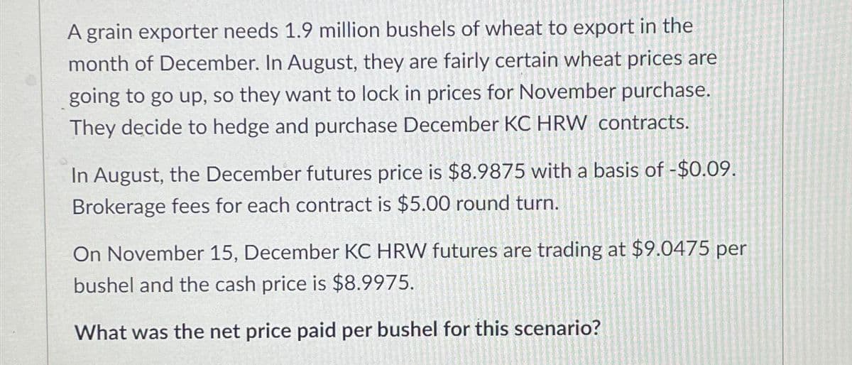 A grain exporter needs 1.9 million bushels of wheat to export in the
month of December. In August, they are fairly certain wheat prices are
going to go up, so they want to lock in prices for November purchase.
They decide to hedge and purchase December KC HRW contracts.
In August, the December futures price is $8.9875 with a basis of -$0.09.
Brokerage fees for each contract is $5.00 round turn.
On November 15, December KC HRW futures are trading at $9.0475 per
bushel and the cash price is $8.9975.
What was the net price paid per bushel for this scenario?