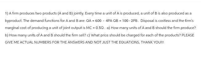 1) A firm produces two products (A and B) jointly. Every time a unit of A is produced, a unit of B is also produced as a
byproduct. The demand functions for A and B are: QA = 600 - 4PA QB = 100-2PB. Disposal is costless and the firm's
marginal cost of producing a unit of joint output is MC = 0.5Q. a) How many units of A and B should the firm produce?
b) How many units of A and B should the firm sell? c) What price should be charged for each of the products? PLEASE
GIVE ME ACTUAL NUMBERS FOR THE ANSWERS AND NOT JUST THE EQUATIONS, THANK YOU!!!
